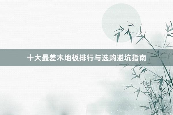 十大最差木地板排行与选购避坑指南