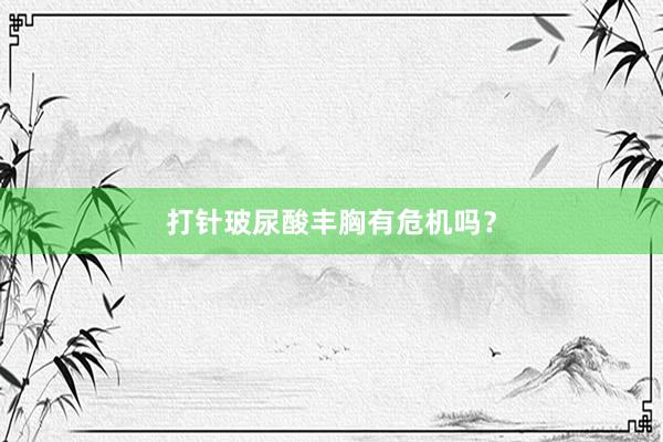 打针玻尿酸丰胸有危机吗？