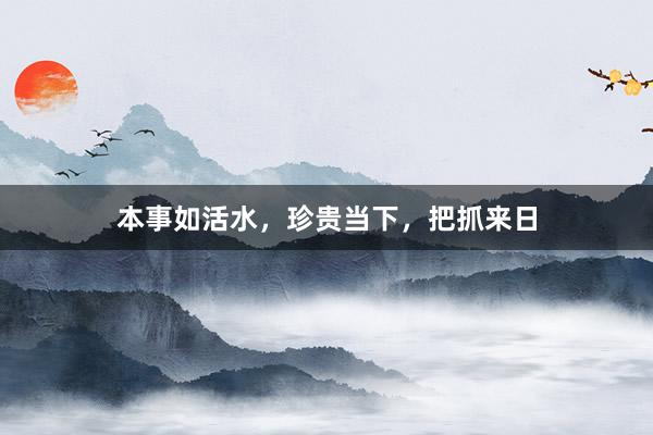 本事如活水，珍贵当下，把抓来日
